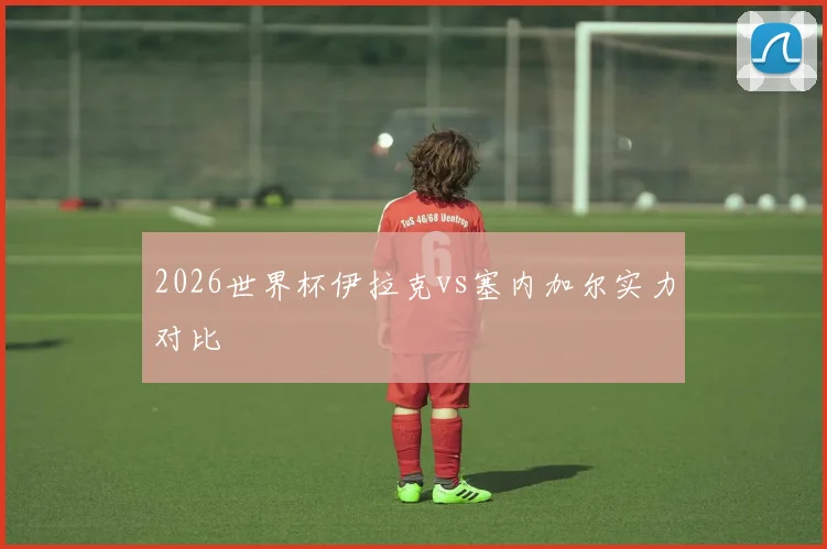 2026世界杯伊拉克vs塞内加尔实力对比