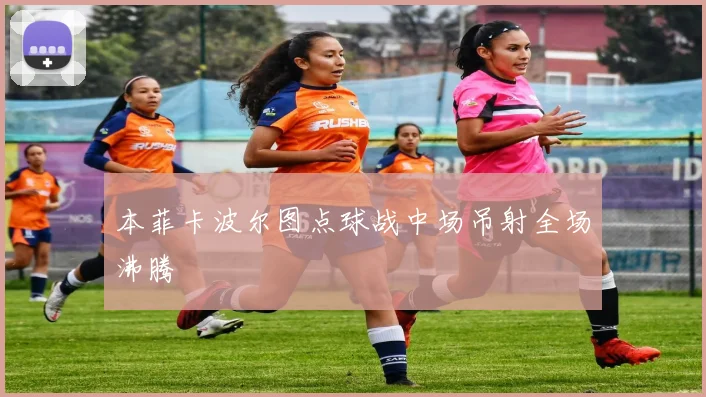 本菲卡波尔图点球战中场吊射全场沸腾