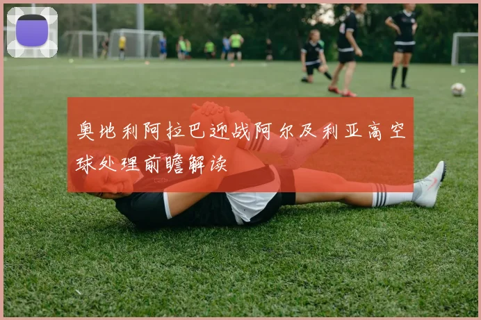 奥地利阿拉巴迎战阿尔及利亚高空球处理前瞻解读