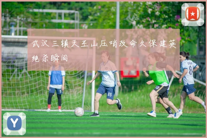 武汉三镇天王山压哨改命久保建英绝杀瞬间