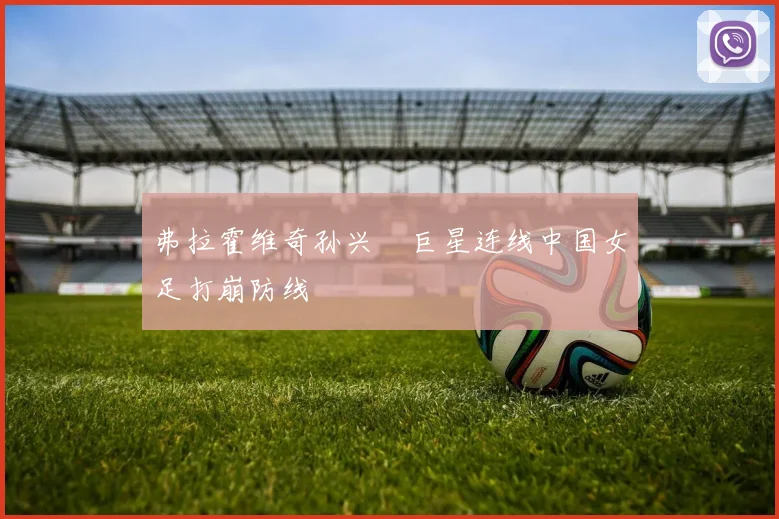 弗拉霍维奇孙兴慜巨星连线中国女足打崩防线