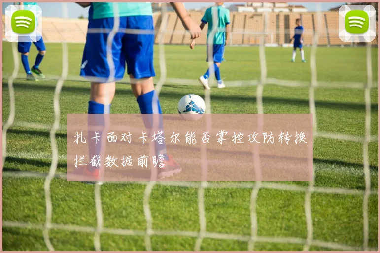 扎卡面对卡塔尔能否掌控攻防转换拦截数据前瞻