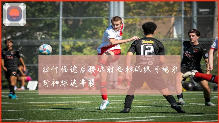 拉什福德后腰远射洛杉矶银河绝杀封神球迷沸腾