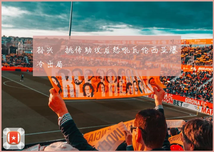 孙兴慜挑传助攻后怒吼瓦伦西亚爆冷出局
