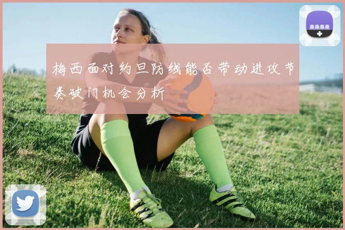 梅西面对约旦防线能否带动进攻节奏破门机会分析