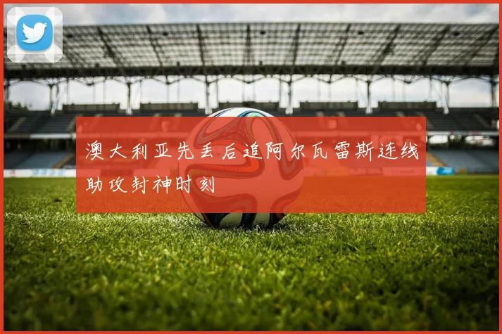 澳大利亚先丢后追阿尔瓦雷斯连线助攻封神时刻
