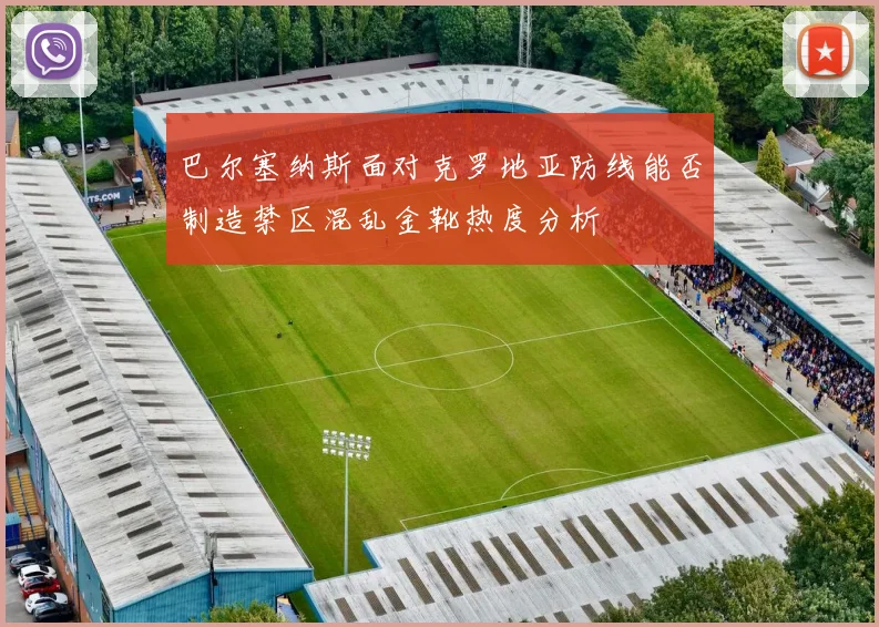 巴尔塞纳斯面对克罗地亚防线能否制造禁区混乱金靴热度分析