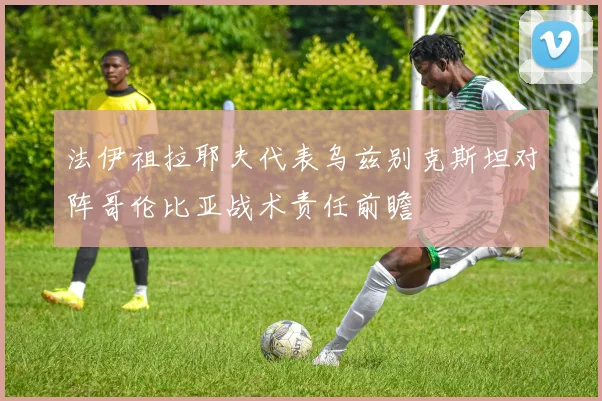 法伊祖拉耶夫代表乌兹别克斯坦对阵哥伦比亚战术责任前瞻