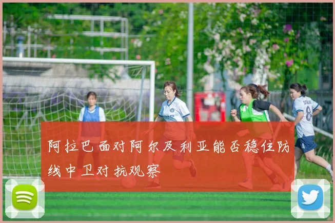 阿拉巴面对阿尔及利亚能否稳住防线中卫对抗观察