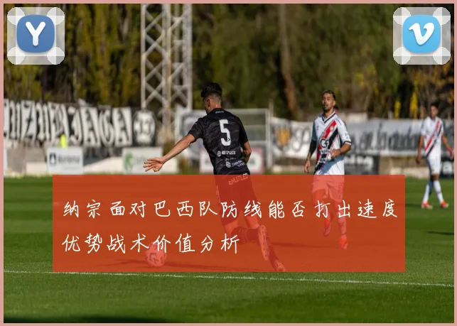 纳宗面对巴西队防线能否打出速度优势战术价值分析