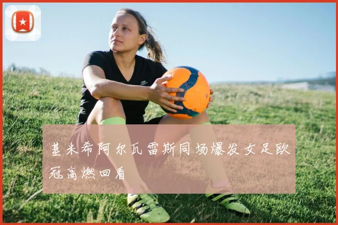 基米希阿尔瓦雷斯同场爆发女足欧冠高燃回看