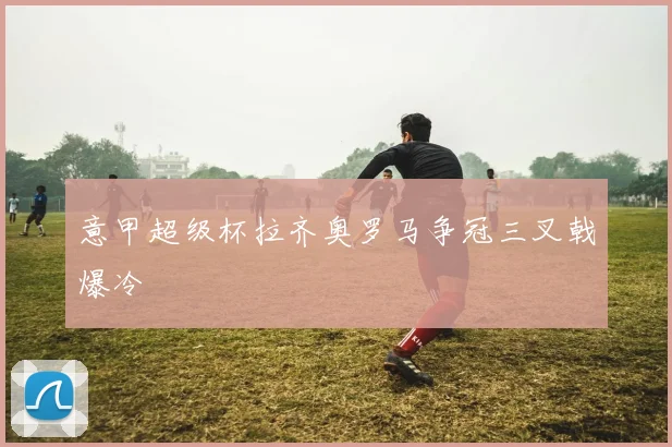 意甲超级杯拉齐奥罗马争冠三叉戟爆冷