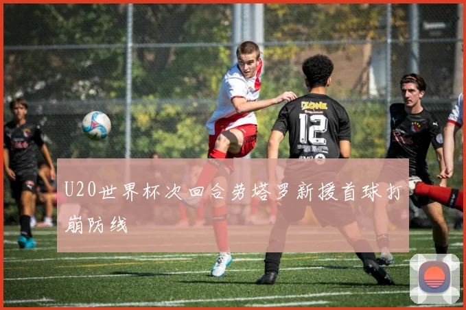 U20世界杯次回合劳塔罗新援首球打崩防线