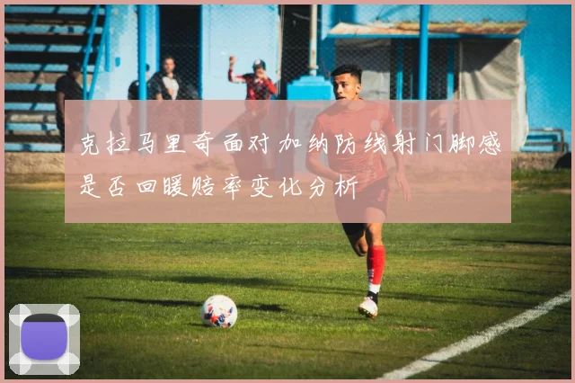 克拉马里奇面对加纳防线射门脚感是否回暖赔率变化分析