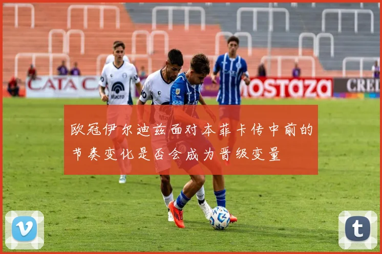 欧冠伊尔迪兹面对本菲卡传中前的节奏变化是否会成为晋级变量