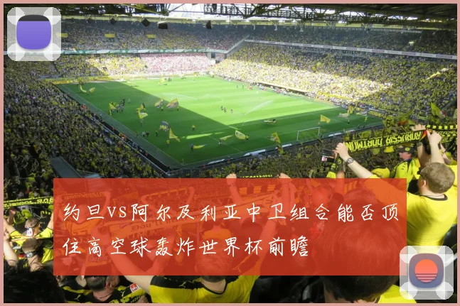 约旦vs阿尔及利亚中卫组合能否顶住高空球轰炸世界杯前瞻