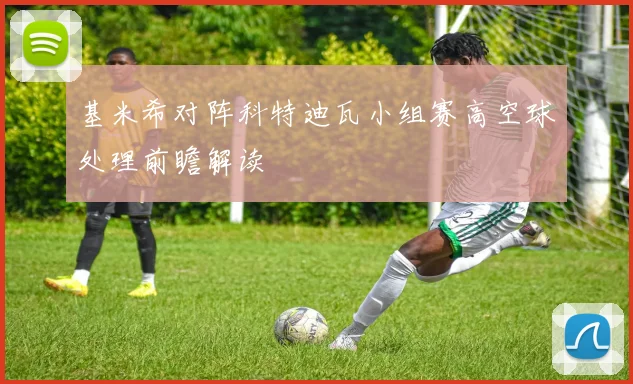 基米希对阵科特迪瓦小组赛高空球处理前瞻解读