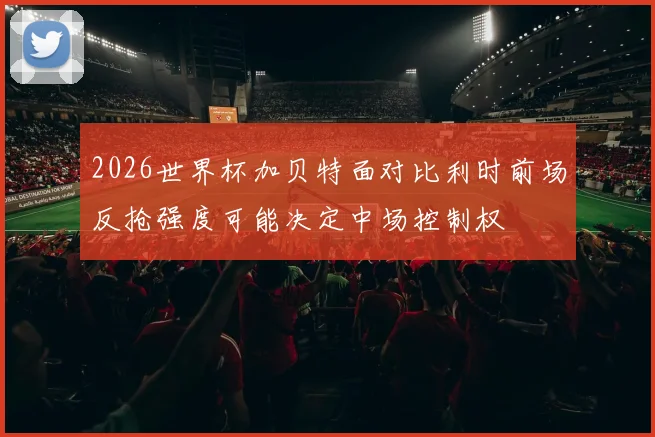 2026世界杯加贝特面对比利时前场反抢强度可能决定中场控制权