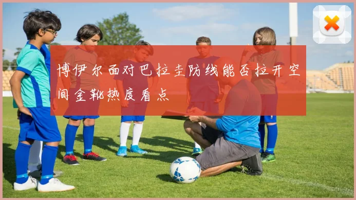 博伊尔面对巴拉圭防线能否拉开空间金靴热度看点