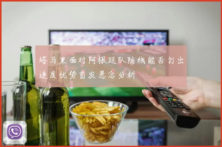 塔马里面对阿根廷队防线能否打出速度优势首发悬念分析