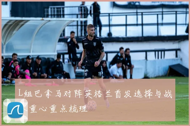 L组巴拿马对阵英格兰首发选择与战术重心重点梳理
