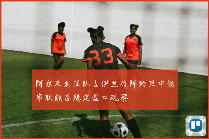 阿尔及利亚队古伊里对阵约旦中场串联能否稳定盘口观察