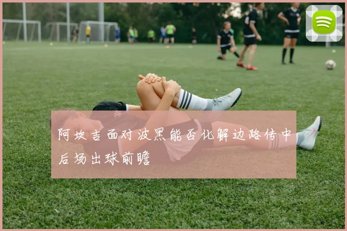 阿坎吉面对波黑能否化解边路传中后场出球前瞻
