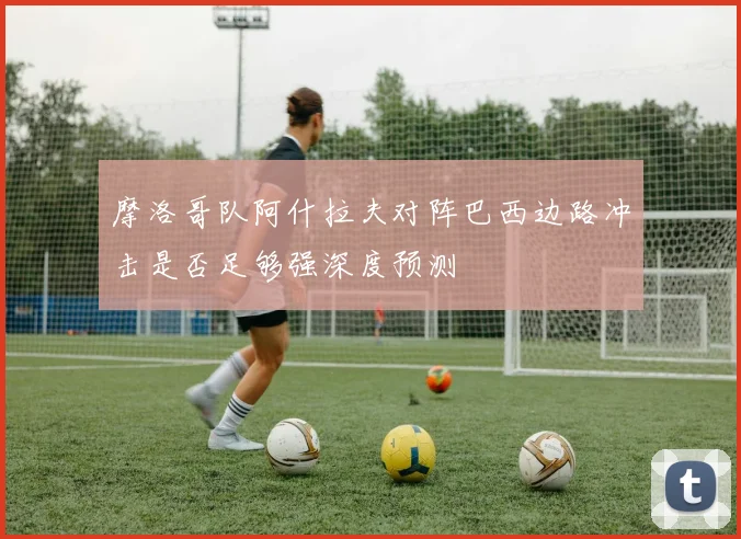 摩洛哥队阿什拉夫对阵巴西边路冲击是否足够强深度预测