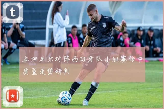 本坦库尔对阵西班牙队小组赛传中质量走势研判