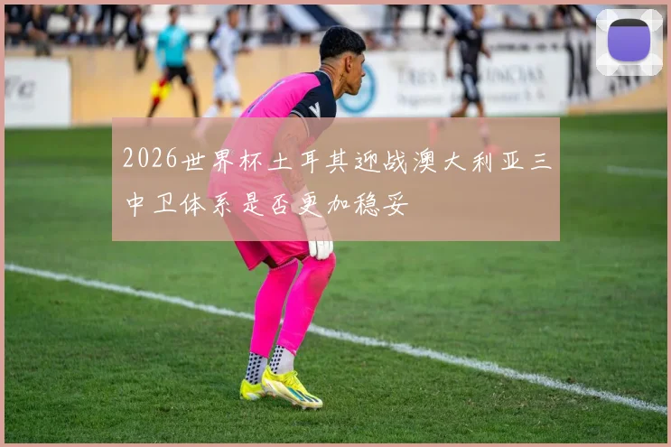 2026世界杯土耳其迎战澳大利亚三中卫体系是否更加稳妥